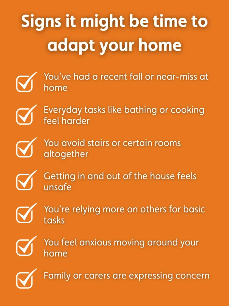 An image summarising signs it' might be time to adapt your home, including You’ve had a recent fall or near-miss at home Everyday tasks like bathing or cooking feel harder You avoid stairs or certain rooms altogether Getting in and out of the house feels unsafe You’re relying more on others for basic tasks You feel anxious moving around your home Family or carers are expressing concern